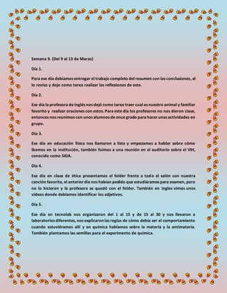 Semana 9. (Del 9 al 13 de Marzo)
Día 1.
Para ese día debíamos entregar el trabajo completo del resumen con las conclusiones, el
lo reviso y dejo como tarea realizar las reflexiones de este.
Día 2.
Ese día la profesora de inglés nos dejó como tarea traer cual es nuestro animal y familiar
favorito y realizar oraciones con estos. Para este día los profesores no nos dieron clase,
entonces nos reunimos con unos alumnos de once grado para hacerunas actividades en
grupo.
Día 3.
Ese día en educación física nos llamaron a lista y empezamos a hablar sobre cómo
íbamos en la institución, también fuimos a una reunión en el auditorio sobre el VIH,
conocido como SIDA.
Día 4.
Ese día en clase de ética presentamos el folder frente a todo el salón con nuestra
canción favorita, el anteriordía nos habían pedido que estudiáramos para examen, pero
no lo hicieron y la profesora se quedó con el folder. También en ingles vimos unos
videos donde debíamos identificar los adjetivos.
Día 5.
Ese día en tecnolab nos organizaron del 1 al 15 y de 15 al 30 y nos llevaron a
laboratorios diferentes, nos explicaron las reglas de cómo debía ser el comportamiento
cuando estuviéramos allí y en química hablamos sobre la materia y la antimateria.
También plantamos las semillas para el experimento de química.
 