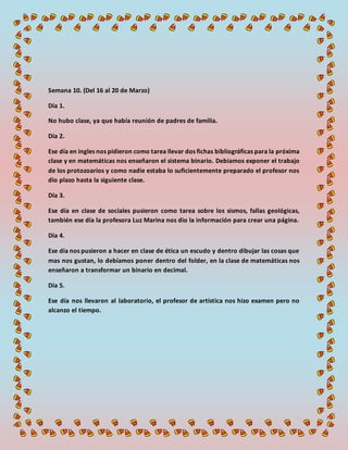 Semana 10. (Del 16 al 20 de Marzo)
Día 1.
No hubo clase, ya que había reunión de padres de familia.
Día 2.
Ese día en ingles nos pidieron como tarea llevar dos fichas bibliográficas para la próxima
clase y en matemáticas nos enseñaron el sistema binario. Debíamos exponer el trabajo
de los protozoarios y como nadie estaba lo suficientemente preparado el profesor nos
dio plazo hasta la siguiente clase.
Día 3.
Ese día en clase de sociales pusieron como tarea sobre los sismos, fallas geológicas,
también ese día la profesora Luz Marina nos dio la información para crear una página.
Día 4.
Ese día nos pusieron a hacer en clase de ética un escudo y dentro dibujar las cosas que
mas nos gustan, lo debíamos poner dentro del folder, en la clase de matemáticas nos
enseñaron a transformar un binario en decimal.
Día 5.
Ese día nos llevaron al laboratorio, el profesor de artística nos hizo examen pero no
alcanzo el tiempo.
 