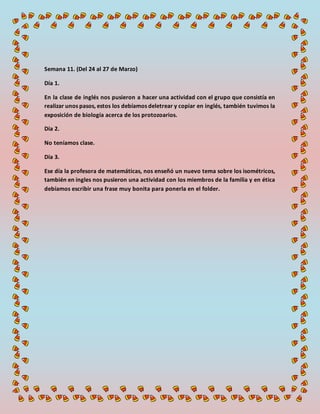 Semana 11. (Del 24 al 27 de Marzo)
Día 1.
En la clase de inglés nos pusieron a hacer una actividad con el grupo que consistía en
realizar unos pasos, estos los debíamos deletrear y copiar en inglés, también tuvimos la
exposición de biología acerca de los protozoarios.
Día 2.
No teníamos clase.
Día 3.
Ese día la profesora de matemáticas, nos enseñó un nuevo tema sobre los isométricos,
también en ingles nos pusieron una actividad con los miembros de la familia y en ética
debíamos escribir una frase muy bonita para ponerla en el folder.
 