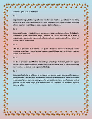 Semana 2. (Del 19 al 23 de Enero)
Día 1.
Llegamos al colegio, todos los profesores nos llevaron al coliseo, para hacer formación y
eligieron al azar veinte estudiantes de todos los grados, nos organizaron en equipos y
salimos a dar un recorrido por cada proyecto de investigación.
Día 2.
Llegamos al colegio y nos dirigimos a los salones, nos presentamos delante de todos los
compañeros para conocernos mejor, hicimos un círculo sentados en el suelo y
empezamos a compartir experiencias, luego salimos a descanso, volvimos a leer un
cuento y hacer un resumen.
Día 3.
Este día la profesora Luz Marina nos puso a hacer un escudo del colegio Loyola,
completar unas frases y ponerlas en el escudo, nos pidió llevar para la siguiente clase un
cordón y un marcador.
Día 4.
Ese día la profesora Luz Marina, nos entregó unas hojas “talleres”, sobre las leyes o
normas. Nuestro grupo empezó a realizarlo, esperamos que todo el salón terminara y
nos reunimos en círculo para exponer el trabajo.
Día 5.
Llegamos al colegio, al salón de la profesora Luz Marina y con los materiales que nos
había pedido la clase anterior, hicimos una actividad que consistía en amarrar los cinco
cordones del grupo a un marcador y nos dijo que debíamos hacer una frase que tuviera
que ver con las leyes, luego que termináramos las carteleras las debíamos exponer
frente al salón.
 