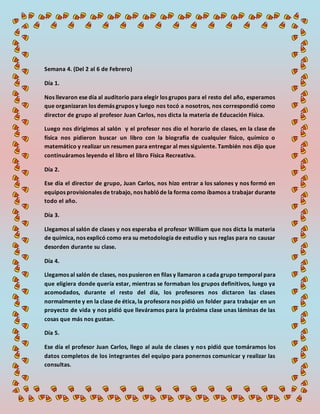 Semana 4. (Del 2 al 6 de Febrero)
Día 1.
Nos llevaron ese día al auditorio para elegir los grupos para el resto del año, esperamos
que organizaran los demás grupos y luego nos tocó a nosotros, nos correspondió como
director de grupo al profesor Juan Carlos, nos dicta la materia de Educación Física.
Luego nos dirigimos al salón y el profesor nos dio el horario de clases, en la clase de
física nos pidieron buscar un libro con la biografía de cualquier físico, químico o
matemático y realizar un resumen para entregar al mes siguiente. También nos dijo que
continuáramos leyendo el libro el libro Física Recreativa.
Día 2.
Ese día el director de grupo, Juan Carlos, nos hizo entrar a los salones y nos formó en
equipos provisionales de trabajo, nos hablóde la forma como íbamos a trabajar durante
todo el año.
Día 3.
Llegamos al salón de clases y nos esperaba el profesor William que nos dicta la materia
de química, nos explicó como era su metodología de estudio y sus reglas para no causar
desorden durante su clase.
Día 4.
Llegamos al salón de clases, nos pusieron en filas y llamaron a cada grupo temporal para
que eligiera donde quería estar, mientras se formaban los grupos definitivos, luego ya
acomodados, durante el resto del día, los profesores nos dictaron las clases
normalmente y en la clase de ética, la profesora nos pidió un folder para trabajar en un
proyecto de vida y nos pidió que lleváramos para la próxima clase unas láminas de las
cosas que más nos gustan.
Día 5.
Ese día el profesor Juan Carlos, llego al aula de clases y nos pidió que tomáramos los
datos completos de los integrantes del equipo para ponernos comunicar y realizar las
consultas.
 