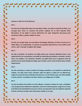 Semana 5. (Del 9 al 13 de Febrero)
Día 1.
Ese día nos correspondía clases con el profesor Julián, nos dicta la materia de física, nos
encargó para hacer un resumen del primer capítulo de un libro llamado Física
Recreativa, él nos pidió el correo electrónico de cada integrante del grupo para
enviarnos el libro y poder realizar la tarea.
Día 2.
Ese día nos tocaba clase con el profesor de biología, Robinson, el entro al aula con un
Video Bing y un computador, el conecto los aparatos electrónicos y nos enseñó como
entrar, usar y manejar la página del colegio.
Día 3.
Ese día el profesor de química nos había dicho que nosotros debíamos hacer unos
experimentos con unas plantas, nos pidió los materiales que íbamos a necesitar, como la
tierra, las semillas y los químicos, también nos pidió llevar para la siguiente clase de
química tres envases de gaseosa mega, que nos iban a servir como materos para nuestro
experimento.
Día 4.
Ese día conocimos a nuestro profesor de lengua castellana y nos explicó su método de
trabajo, nos dejó como tarea consultar sobre los signos y cuáles son sus diferencias,
luego en la clase de ética cambiamos de salones y con las láminas que nos había pedido
la clase anterior la profesora de ética, hicimos un collage para el folder.
Día 5.
Ese día el profesor de artística nos hizo dibujar a nosotros mismos sin ropa y alrededor
unas preguntas que debíamos responder, acerca de nuestros gustos, luego de esa clase,
la profesora de matemáticas nos puso a hacer una operación que casi nadie fue capaz de
hacerla, entonces la dejo como tarea para realizar en la casa.
 
