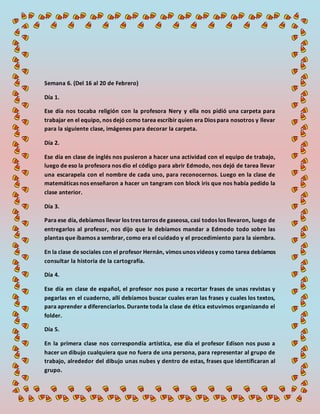 Semana 6. (Del 16 al 20 de Febrero)
Día 1.
Ese día nos tocaba religión con la profesora Nery y ella nos pidió una carpeta para
trabajar en el equipo, nos dejó como tarea escribir quien era Dios para nosotros y llevar
para la siguiente clase, imágenes para decorar la carpeta.
Día 2.
Ese día en clase de inglés nos pusieron a hacer una actividad con el equipo de trabajo,
luego de eso la profesora nos dio el código para abrir Edmodo, nos dejó de tarea llevar
una escarapela con el nombre de cada uno, para reconocernos. Luego en la clase de
matemáticas nos enseñaron a hacer un tangram con block iris que nos había pedido la
clase anterior.
Día 3.
Para ese día, debíamos llevar los tres tarros de gaseosa, casi todos los llevaron, luego de
entregarlos al profesor, nos dijo que le debíamos mandar a Edmodo todo sobre las
plantas que íbamos a sembrar, como era el cuidado y el procedimiento para la siembra.
En la clase de sociales con el profesor Hernán, vimos unos videos y como tarea debíamos
consultar la historia de la cartografía.
Día 4.
Ese día en clase de español, el profesor nos puso a recortar frases de unas revistas y
pegarlas en el cuaderno, allí debíamos buscar cuales eran las frases y cuales los textos,
para aprender a diferenciarlos. Durante toda la clase de ética estuvimos organizando el
folder.
Día 5.
En la primera clase nos correspondía artística, ese día el profesor Edison nos puso a
hacer un dibujo cualquiera que no fuera de una persona, para representar al grupo de
trabajo, alrededor del dibujo unas nubes y dentro de estas, frases que identificaran al
grupo.
 