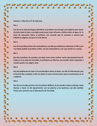 Semana 7. (Del 23 al 27 de Febrero)
Día 1.
Ese día en la clase de lengua castellana, el profesor nos entregó unos talleres para hacer
durante toda la clase y nos dejó como tarea, traer refranes o dichos sobre el agua. En la
clase de educación física, el profesor nos recordó que el resumen o crónica que
habíamos elegido, era para el 2 de Marzo.
Día 2.
Ese día la profesora Nora de matemáticas, nos dijo que debíamos relacionar el libro que
nos había pedido el profesor Julián, con las matemáticas y ver que tenían en común.
Día 3.
Ese día el profesor de sociales, nos dejó como tarea realizar varias representaciones de
mapas y en la clase de tecnolab, la profesora Luz Marina, nos enseñó cómo organizar a
nuestro gusto una página web.
Día 4.
Ese día estábamos en clase y la coordinadora entro al salón, nos dio la información que
el horario iba a cambiar y ella nos dictó el nuevo horario para que lo anotáramos en el
cuaderno.
Día 5.
Ese día nos tocaba química con el profesor William, él nos ayudó a todos a planear como
íbamos a hacer lo del experimento con las plantas y los químicos, ese día también
fuimos por primera vez al laboratorio de Tecnolab.
 