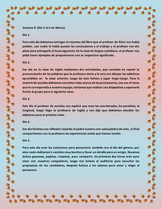 Semana 8. (Del 2 al 6 de Marzo)
Día 1.
Para este día debíamos entregar el resumen del libro que el profesor de física nos había
pedido, casi nadie le había puesto las conclusiones a el trabajo y el profesor nos dio
plazo para entregarlo al lunes siguiente. En la clase de lengua castellana, el profesor nos
pidió hacer ejemplos de preposiciones con su respectivo significado.
Día 2.
Ese día en la clase de inglés realizamos dos actividades, que consistía en repetir la
pronunciación de las palabras que la profesora decía y la otra era dibujar los adjetivos
aprendidos en la clase anterior, luego de esto fuimos a jugar tingo-tango. Para la
materia de sociales debíamos consultar todo acerca de los protozoarios, ese era el tema
que le correspondía a nuestro equipo, teníamos que realizar una diapositiva y exponerla
frente al grupo para la siguiente clase.
Día 3.
Este día el profesor de sociales nos explicó que eran las coordenadas, los paralelos, la
longitud, luego llego la profesora de inglés y nos dijo que debíamos estudiar los
adjetivos para la próxima clase.
Día 4.
Ese día hicimos una reflexión rezando el padre nuestro con cadapalabra de este, al final
compartíamos con la profesora las experiencias malas que hemos tenido.
Día 5.
Para este día eran las votaciones para personería, también era el día del género, por
esta razón debíamos ir vestidos muy bonitos y llevar un detalle para un amigo, llevamos
dulces gaseosas, papitas, crispetas, para compartir, las primeras dos horas eran para
estar con nuestros compañeros, luego nos fuimos al auditorio para escuchar las
propuestas de los candidatos, después fuimos a los salones para votar y elegir al
personero.
 