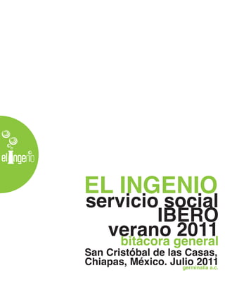 EL INGENIO
servicio social
          IBERO
  verano general
    bitácora
             2011
San Cristóbal de las Casas,
Chiapas, México. Julio 2011
                    germinalia a.c.
 