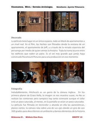 Cinemateca. Mtro.: Germán Arciniegas. Estudiante.: Ayerím Villanueva 
Decorado: 
La película tiene lugar en un único espacio, todo un block de apartamentos a 
un nivel real. En el film, los hechos son filmados desde la ventana de un 
apartamento, el apartamento de Jeff, y a través de la mirada voyerista del 
personaje por medio de quien vemos la historia. Toda la trama ocurre entre 
los edificios que roden un patio. Es el set más grande que jamás haya 
construido Paramount Pictures para una producción en ese momento. 
Fotografía 
Indudablemente, Hitchcock es un genio de la cámara inglesa. En los 
primero planos de Grace Kelly, la imagen se nos muestra suave, no No se 
realzan los contornos pero tampoco hay tanto contraste aunque el color 
está un poco saturado, al menos, en la pantalla se veían un poco saturados. 
La película fue filmada en tecnicolor y abunda en ella las panorámicas, 
planos cortos; la cámara rota sobre uno de sus ejes dando un giro de casi 
360 grados para describirnos un ambiente y darnos elementos de la historia 
Bitácoras II . Módulo Cine Puro. NECTV 10 
 