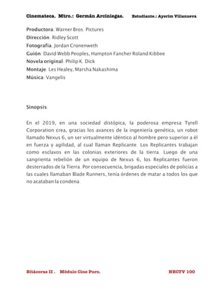 Cinemateca. Mtro.: Germán Arciniegas. Estudiante.: Ayerím Villanueva 
Productora: Warner Bros. Pictures 
Dirección: Ridley Scott 
Fotografía: Jordan Cronenweth 
Guión: David Webb Peoples, Hampton Fancher Roland Kibbee 
Novela original: Philip K. Dick 
Montaje: Les Healey, Marsha Nakashima 
Música: Vangelis 
Sinopsis: 
En el 2019, en una sociedad distópica, la poderosa empresa Tyrell 
Corporation crea, gracias los avances de la ingeniería genética, un robot 
llamado Nexus 6, un ser virtualmente idéntico al hombre pero superior a él 
en fuerza y agilidad, al cual llaman Replicante. Los Replicantes trabajan 
como esclavos en las colonias exteriores de la tierra. Luego de una 
sangrienta rebelión de un equipo de Nexus 6, los Replicantes fueron 
desterrados de la Tierra. Por consecuencia, brigadas especiales de policías a 
las cuales llamaban Blade Runners, tenía órdenes de matar a todos los que 
no acataban la condena. 
Bitácoras II . Módulo Cine Puro. NECTV 100 
 