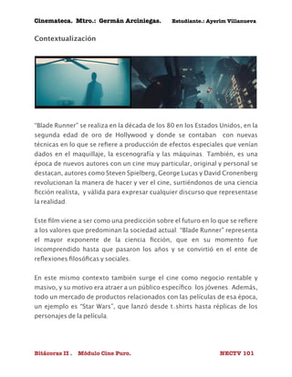 Cinemateca. Mtro.: Germán Arciniegas. Estudiante.: Ayerím Villanueva 
Contextualización 
“Blade Runner” se realiza en la década de los 80 en los Estados Unidos, en la 
segunda edad de oro de Hollywood y donde se contaban con nuevas 
técnicas en lo que se refiere a producción de efectos especiales que venían 
dados en el maquillaje, la escenografía y las máquinas. También, es una 
época de nuevos autores con un cine muy particular, original y personal se 
destacan, autores como Steven Spielberg, George Lucas y David Cronenberg 
revolucionan la manera de hacer y ver el cine, surtiéndonos de una ciencia 
ficción realista, y válida para expresar cualquier discurso que representase 
la realidad. 
Este film viene a ser como una predicción sobre el futuro en lo que se refiere 
a los valores que predominan la sociedad actual. “Blade Runner” representa 
el mayor exponente de la ciencia ficción, que en su momento fue 
incomprendido hasta que pasaron los años y se convirtió en el ente de 
reflexiones filosóficas y sociales. 
En este mismo contexto también surge el cine como negocio rentable y 
masivo, y su motivo era atraer a un público específico: los jóvenes. Además, 
todo un mercado de productos relacionados con las películas de esa época, 
un ejemplo es “Star Wars”, que lanzó desde t-shirts hasta réplicas de los 
personajes de la película. 
Bitácoras II . Módulo Cine Puro. NECTV 101 
 
