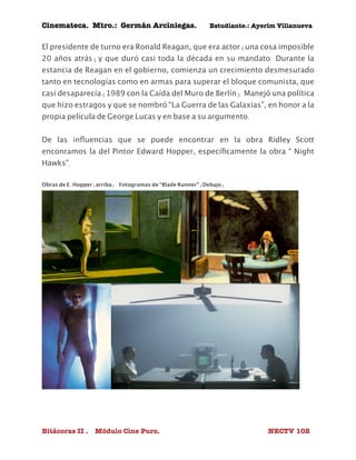 Cinemateca. Mtro.: Germán Arciniegas. Estudiante.: Ayerím Villanueva 
El presidente de turno era Ronald Reagan, que era actor (una cosa imposible 
20 años atrás) y que duró casi toda la década en su mandato. Durante la 
estancia de Reagan en el gobierno, comienza un crecimiento desmesurado 
tanto en tecnologías como en armas para superar el bloque comunista, que 
casi desaparecía (1989 con la Caída del Muro de Berlín). Manejó una política 
que hizo estragos y que se nombró “La Guerra de las Galaxias”, en honor a la 
propia película de George Lucas y en base a su argumento. 
De las influencias que se puede encontrar en la obra Ridley Scott 
enconramos la del Pintor Edward Hopper, específicamente la obra “ Night 
Hawks”. 
Obras de E. Hopper (arriba) Fotogramas de “Blade Runner” (Debajo) 
Bitácoras II . Módulo Cine Puro. NECTV 102 
 