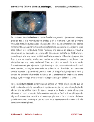 Cinemateca. Mtro.: Germán Arciniegas. Estudiante.: Ayerím Villanueva 
En cuanto a los simbolismos, identifico la imagen del ojo como el ojo que 
predice toda esa manipulación creada por el hombre. Con los primero 
minutos de la películas quedo impactada con el plano general que se acerca 
lentamente a una pirámide que hace referencia a una empresa gigante que 
crea robots de contextura física humana, me causa un sopresa visual y 
sonora que me sumerje en ese mundo distópico y extraño de Ridley Scott, 
mundo que a la vez es un posible real futuro donde el hombre juega a ser 
Dios y en su osadía, acaba por perder su valor propio y perderse. Los 
simbolos son una parte vital en el filme, y el director nos lo da a veces de 
forma inconexa, por ejemplo, la pirámide y el ojo, que unidos simbolizan al 
ente creador, intangible omnisciente y destructor. También, en la escena 
donde aparece la partida de ajedrez, hace un alegoría al juego de la vida, y 
que se no declara en primera instancia en la enfrentación intelectual entre 
Batty y Tyrell y luego en la lucha de los replicantes por obtener la vida. 
Posee una iluminación dinámica que genera un ritmo interno en lo que se 
está contando ante la pantala, así también cuenta con una simbología de 
elementos tangibles como lo son el agua y la lluvia y hasta elementos 
abstractos como el sueño del unicornio que tiene Deckard, detalle que de 
alguna forma u otra, describe el personaje y la trama de la historia. Se basa 
parcialmente en cine negro, por eso sentimos algo que nos hace encasillarla 
también en este género. 
Bitácoras II . Módulo Cine Puro. NECTV 104 
 