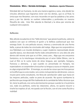 Cinemateca. Mtro.: Germán Arciniegas. Estudiante.: Ayerím Villanueva 
felicidad del ser humano, no de una manera egoísta y vana, sino desde los 
vínculos afectivos que logramos tener con los demás, que es al final, lo 
único que nos llevamos; son esos recuerdos en que las palabras y los actos 
para y por los demás se vuelven imborrables y profundos en nuestra 
filosofía de vida. Este film aborda la libertad y la eleva por encima de 
cualquier otro aspecto. 
Reflexión: 
Más allá de escudarme en los “fallo técnicos” que posee la película, valoro la 
audacia con que se enfrenta el guión y la belleza audiovisual que nos 
entrega Scott. Es una película oscura, intensa y construida de una forma 
bella, a pesar de todas las visicitudes del rodaje. Algo que me sorprendió es 
esa fidelidad a un mundo distópico y super moderno representado desde 
aquella época, ese decorado hecho todo artesalmente es una obra de arte 
dentro del mismo arte que es el film (meta-arte). Algo que me encuentro 
fantástico, es la interlengua introducida por el actor Eddie Olmos, con la 
cual al film se le suma texto de otras lenguas, por ejemplo, húngara, 
francesa y alemana, y que cuando es presentada en Hungría, los 
espectadores se sorprenden al escuchar su lengua y causa un impacto, pues 
es algo original del film. El montaje, es una de las cosas que me hizo pensar 
en lo díficil que es este medio; seis cortes incluyendo los del director, esto es 
insano pero como estudiante, me llena de satisfacción saber que hasta en 
las mejores películas, nadie se pone de acuerdo. No quiero tumbarme la 
perfección que tengo del film hablando de la cantidad de fallos técnicos que 
leí, tiene la película, eso sería atormentarme porque cuando la vi la primera 
vez, todo era perfecto, como las relaciones; ahora, no quiero recurrir a 
tirarle los trapitos al sol, me quedo con la ficción, con el cine como ficción y 
realidad. 
Bitácoras II . Módulo Cine Puro. NECTV 106 
