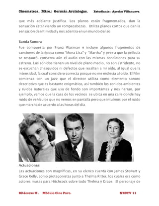 Cinemateca. Mtro.: Germán Arciniegas. Estudiante.: Ayerím Villanueva 
que más adelante justifica. Los planos están fragmentados, dan la 
sensación estar viendo un rompecabezas. Utiliza planos cortos que dan la 
sensación de intimidad y nos adentra en un mundo denso. 
Banda Sonora 
Fue compuesta por Franz Waxman e incluye algunos fragmentos de 
canciones de la época como “Mona Lisa” y “Martha” y pese a que la película 
se restauró, conserva aún el audio con las mismas condiciones para su 
estreno. Los sonidos tienen un nivel de plano medio, no son estridente, no 
se escuchan chasquidos ni defectos que resalten a mi oído, al igual que la 
intensidad, la cual considero correcta porque no me molesta al oído. El Film 
comienza con un jazz que el director utiliza como elemento sonoro 
descriptivo que es bastante enigmático, así también los sonidos ambientes 
y ruidos naturales que usa de fondo son importantes y nos narran, por 
ejemplo, vemos que la casa de los vecinos se ubica en una calle donde hay 
ruido de vehículos que no vemos en pantalla pero que intuímos por el ruido 
que marcha de acuerdo a las horas del día. 
Actuaciones 
Las actuaciones son magníficas, en su elenco cuenta con James Stewart y 
Grace Kelly, como protagonistas junto a Thelma Ritter, los cuales era como 
actores musas para Hitchcock sobre todo Thelma y Grace. El personaje de 
Bitácoras II . Módulo Cine Puro. NECTV 11 
 