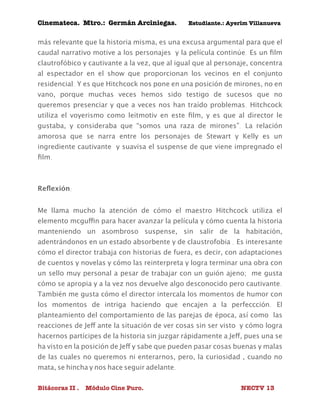 Cinemateca. Mtro.: Germán Arciniegas. Estudiante.: Ayerím Villanueva 
más relevante que la historia misma, es una excusa argumental para que el 
caudal narrativo motive a los personajes y la película continúe. Es un film 
clautrofóbico y cautivante a la vez, que al igual que al personaje, concentra 
al espectador en el show que proporcionan los vecinos en el conjunto 
residencial. Y es que Hitchcock nos pone en una posición de mirones, no en 
vano, porque muchas veces hemos sido testigo de sucesos que no 
queremos presenciar y que a veces nos han traído problemas. Hitchcock 
utiliza el voyerismo como leitmotiv en este film, y es que al director le 
gustaba, y consideraba que “somos una raza de mirones”. La relación 
amorosa que se narra entre los personajes de Stewart y Kelly es un 
ingrediente cautivante y suavisa el suspense de que viene impregnado el 
film. 
Reflexión: 
Me llama mucho la atención de cómo el maestro Hitchcock utiliza el 
elemento mcguffin para hacer avanzar la película y cómo cuenta la historia 
manteniendo un asombroso suspense, sin salir de la habitación, 
adentrándonos en un estado absorbente y de claustrofobia . Es interesante 
cómo el director trabaja con historias de fuera, es decir, con adaptaciones 
de cuentos y novelas y cómo las reinterpreta y logra terminar una obra con 
un sello muy personal a pesar de trabajar con un guión ajeno; me gusta 
cómo se apropia y a la vez nos devuelve algo desconocido pero cautivante. 
También me gusta cómo el director intercala los momentos de humor con 
los momentos de intriga haciendo que encajen a la perfeccción. El 
planteamiento del comportamiento de las parejas de época, así como las 
reacciones de Jeff ante la situación de ver cosas sin ser visto y cómo logra 
hacernos partícipes de la historia sin juzgar rápidamente a Jeff, pues una se 
ha visto en la posición de Jeff y sabe que pueden pasar cosas buenas y malas 
de las cuales no queremos ni enterarnos, pero, la curiosidad , cuando no 
mata, se hincha y nos hace seguir adelante. 
Bitácoras II . Módulo Cine Puro. NECTV 13 
 