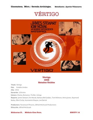 Cinemateca. Mtro.: Germán Arciniegas. Estudiante.: Ayerím Villanueva 
VÉRTIGO 
Vértigo 
1958 
Estados Unidos 
Título: Vértigo 
País: 
Estados Unidos 
Año: 1958 
Duración: 128 mins. 
Género: Drama, Romance, Thriller, Intriga 
Reparto: James Stewart, Kim Novak, Barbara Bel Geddes, Tom Helmore, Henry Jones, Raymond 
Bailey, Ellen Corby, Konstantin Shayne, Lee Patrick 
Productora: Paramount Pictures, Alfred Hitchcock Productions 
Dirección: Alfred Hitchcock 
Bitácoras II . Módulo Cine Puro. NECTV 14 
 