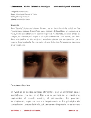Cinemateca. Mtro.: Germán Arciniegas. Estudiante.: Ayerím Villanueva 
Fotografía: Robert Burks 
Guión: Alec Coppel, Samuel A. Taylor 
Montaje:George Tomasini 
Música:Bernard Herrmann 
Sinopsis: 
Jhon “Scottie” Fergusson (James Stewart) es un detective de la policía de San 
Francisco que padece de acrofobia y que después de la caída de un compañero al 
vacío, tiene que retirarse del cuerpo de policía. Ya retirado, un viejo amigo de 
colegio, lo contrata para vigilar a su esposa Madeleine (Kim Novak), una bella 
dama que podría ser dos mujeres: Madeleine piensa que está poseída por el 
espíritu de su bisabuela. De esta mujer, de una de las dos, Fergusson se obsesiona 
progresivamente. 
Contextualización 
En “Vértigo se pueden rastrear elementos que se identifican con el 
surrealismo , ya que en el film una se percata de las cuestiones 
pertinentes al mundo onírico, el psicoanálisis, los procesos 
inconscientes, aspectos que son importantes en los principios del 
surrealismo. La obra de Hitchcock tiene un estilo propio, no es en vano 
Bitácoras II . Módulo Cine Puro. NECTV 15 
 