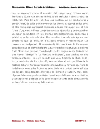 Cinemateca. Mtro.: Germán Arciniegas. Estudiante.: Ayerím Villanueva 
que se reconoce como el maestro del suspenso y críticos como 
Truffaut y Bazin han escrito infinidad de artículos sobre la obra de 
Hitchcock. Para los años 50, hay una poliferación de productoras y 
productores, de salas de cine y surge los títulos atractivos en los cine, 
el film como algo comercial comienza a tener más auge, así, el cine 
“clase b”, que eran filmes con presupuestos ajustados y que ocupaban 
un lugar secundario en las ofertas cinematográficas, comienza a 
exhibirse en las salas de cine. Muchos directores de esta época, son 
directores que se exiliaron a Estados Unidos y recomienzan sus 
carreras en Hollywood. El contacto de Hitchcock con la Paramount 
considero que es elemental para la carrera del director, pues dió como 
fruto filmes que hoy son considerados de los mejores en la historia del 
cine como “Vértigo” y “La Ventana Indiscreta”, que analizo en una 
bitácora anterior. En este periodo que va al finalizar la IIGM (1945) 
hasta mediados de los años 60, se considera el más prolífico de la 
historia del arte. Surgen propuestas innovadoras y hay una apertura de 
la delimitaciones y las fronteras en el ámbito artístico, tanto así, que 
los rasgos considerados artísticos se pierden y surgen, más bien, 
objetos deformes que los artistas consideran deliberaciones artísticas 
y concepciones poéticas de lo que se expresa tanto en la pintura como 
en la escultura, la música y la literatura. 
Bitácoras II . Módulo Cine Puro. NECTV 16 
 