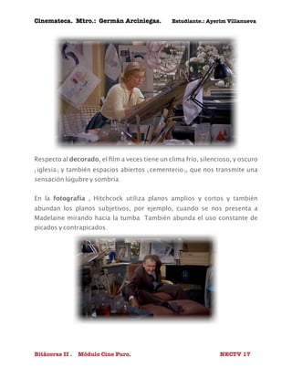 Cinemateca. Mtro.: Germán Arciniegas. Estudiante.: Ayerím Villanueva 
Respecto al decorado, el film a veces tiene un clima frío, silencioso, y oscuro 
(iglesia) y también espacios abiertos (cementerio), que nos transmite una 
sensación lúgubre y sombría. 
En la fotografía , Hitchcock utiliza planos amplios y cortos y también 
abundan los planos subjetivos, por ejemplo, cuando se nos presenta a 
Madelaine mirando hacia la tumba. También abunda el uso constante de 
picados y contrapicados. 
Bitácoras II . Módulo Cine Puro. NECTV 17 
 