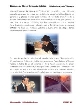 Cinemateca. Mtro.: Germán Arciniegas. Estudiante.: Ayerím Villanueva 
Los movimientos de cámara en “Vértigo” son esenciales; vemos cómo se 
pasea la cámara de derecha a izquierda hasta ubicar los labios , los planos 
generales y planos medios para justificar el resultado dramático de la 
escena, siendo estos muchas veces movimientos circulare, por ejemplo, el 
beso final de la pareja. También juega de excelente forma con el campo y 
fuera de campo, por ejemplo en la escena de la floristería, donde se muestra 
a Madeleine de un lado reflejada y al otro, la puerta entre abierta por donde 
se asoma Scottie observándola. 
En cuanto a guión, la película está basada en la novela “Sueurs froides: 
d’entre les morts” (De entre lo Muertos) escrita por Pierre Boileau y Thomas 
Narceja y habla de las obsesiones y de la frágil naturaleza del amor; 
también habla de la parálisis psicológica y física; temas que son recurrentes 
en la obra de Hitchcock, sus obsesiones íntimas sus dilemas morales, 
recuerdos de infancia, su formación religiosa y su relación con los actores. 
Bitácoras II . Módulo Cine Puro. NECTV 18 
 