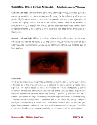 Cinemateca. Mtro.: Germán Arciniegas. Estudiante.: Ayerím Villanueva 
La banda sonora tiene un ritmo obesivo y a la vez patético, al punto que una 
como espectador se siente acosado a lo largo de la película y alcanza su 
punto álgido cuando en las escenas de pasión amorosa, por ejemplo, el 
abrazo en la playa mientras una ola se revientra contra las rocas; en el este 
film, la música y la pasión van juntas. Es una banda sonora va se va tensando 
progresivamente y nos narra a nivel auditivo los problemas mentales de 
Madeleine. 
A través del montaje el film el cual no sólo se limita al impacto de la trama, 
sino que trasciende la trama y su impacto es visual y estructural; y es que 
nos va dando los elementos uno a uno y correlacionándolos a medida que el 
film avanza. 
Reflexión 
“Vertigo” es una película magnífica que logra cautivarme con la trama que se arma 
a lo largo de la historia, ciertamente, la película me causa vértigo y hasta cierta 
hipnosis. Por sobre todas las cosas que valoro en lo que a fotografía y banda 
sonora se refiere; me llama mucha la atención cómo se narra desde el punto de 
vista del montaje la película, cómo me enreda la película y me narra una falsa 
historia y de cómo me llega: con la suplantación de personalidad Madeleine/Judy. 
También, desde el punto de vista del tema, existe una visión necrófila y se explica 
en algunas imágenes que muestran a Madeleine como si fuera un cadáver, por 
ejemplo en la escena del beso, que parece infinita en cuanto a tiempo. Es un film 
exquisito y de referencia cuando cuando intente trabajar el género de suspense. 
Bitácoras II . Módulo Cine Puro. NECTV 19 
 