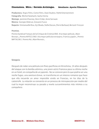 Cinemateca. Mtro.: Germán Arciniegas. Estudiante.: Ayerím Villanueva 
Productora: Argos Films, Como Films, Daiei Studios, Pathé Entertainment 
Fotografía: MichioTakahashi, Sacha Vierny 
Montaje: Jasmine Chasney, Henri Colpi, Anne Sarraute 
Música: Georges Delerue, Giovanni Fusco 
Reparto: Emmanuelle Riva, Eiji Okada, Stella Dassas, Pierre Barbaud, Bernard Fresson 
Premios: 
Premio Syndicat Français de la Critique de Cinéma1960: A la mejor película (Alain 
Resnais), Premio NYFCC1960: A la mejor película extranjera (Francia y Japón), Premio 
BAFTA1961: Premio NU (Alain Resnais) 
Sinopsis 
Después de rodar una película con fines pacifistas en Hiroshima, 14 años después 
del ataque con la bomba atómica, una joven actriz francesa pasa su última noche 
en un hotel, en compañía de un japonés. No se conocen pero lo que podría ser una 
noche fugaz, una aventura breve, se transforma en un intenso romance que hace 
que ella recuerde un amor imposible vivido en Francias, en los días de la 
catástrofe. La relación se convierte en un proceso de introspección por medio del 
cual la mujer reconstruye su pasado y revela sussentimientos más intimos a su 
compañero. 
Bitácoras II . Módulo Cine Puro. NECTV 21 
 
