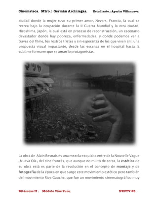 Cinemateca. Mtro.: Germán Arciniegas. Estudiante.: Ayerím Villanueva 
ciudad donde la mujer tuvo su primer amor, Nevers, Francia, la cual se 
recrea bajo la ocupación durante la II Guerra Mundial y la otra ciudad, 
Hiroshima, Japón, la cual está en proceso de reconstrucción, un escenario 
devastador donde hay pobreza, enfermedades, y donde podemos ver a 
través del filme, los rostros tristes y sin esperanza de los que viven allí; una 
propuesta visual impactante, desde las escenas en el hospital hasta la 
sublime forma en que se aman lo protagonistas. 
La obra de Alain Resnais es una mezcla exquisita entre de la Nouvelle Vague 
(Nueva Ola) del cine francés, que aunque no militó de cerca, la estética de 
su obra está es parte de la revolución en el concepto de montaje y de 
fotografía de la época en que surge este movimiento estético pero también 
del movimiento Rive Gauche, que fue un movimiento cinematográfico muy 
Bitácoras II . Módulo Cine Puro. NECTV 23 
 