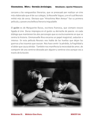 Cinemateca. Mtro.: Germán Arciniegas. Estudiante.: Ayerím Villanueva 
cercano a las vanguardias literarias, que se preocupó por realizar un cine 
más elaborado que el de sus colegas, la Nouvelle Vague, y en el cual Resnais 
militó más de cerca. Destaco que “Hiroshima Mon Amour” fue su primera 
película, y posee una belleza literaria inigualable. 
El guión es de Marguerite Duras, escritora francesa, que siempre estuvo 
ligada al cine. Duras impregna en el guión su derroche de poesía en cada 
diálogo que mantienen los dos personajes que es exclusivamente en que se 
centra la historia. Emmanuelle Riva encarna un papel magistral, seductor e 
intenso. En esta película Resnais nos habla de las huellas que dejan las 
guerras y los traumas que causan. Nos hace sentir la pérdida, la fragilidad y 
el dolor que causa olvidar. También nos manifiesta la necesidad de amor, de 
compartir de una sentirse deseado por alguien y sentirse vivo aunque sea a 
través de la ilusión. 
Bitácoras II . Módulo Cine Puro. NECTV 24 
 