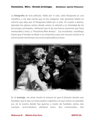Cinemateca. Mtro.: Germán Arciniegas. Estudiante.: Ayerím Villanueva 
La fotografía de esta película, habla por sí sola, cada fotograma es una 
metáfora, y me doy cuenta que en las imágenes más pontente habita un 
silencio que deja que el fotograma hable por sí sólo. En cuanto a planos, 
abundan los planos cortos donde vemos la relación y la intimidad de los 
personajes principales, elemento que le da una fuerza expresiva que hace 
memorable y única a “Hiroshima Mon Amour”. Los insistentes travellings 
hacen que el tiempo se dilate o se comprima y que este recurso incida en la 
construcción mental que una como espectadora se hace. 
En el montaje, me atrae mucho la manera en que el director decide usar 
fundidos que le dan un fueza poética soberbia a lo que vemos en pantalla, 
así, en la escena donde hay guerras a través de fundidos vemos dos 
cuerpos, acariciándose, dándose amor, dos enamarados, dos 
Bitácoras II . Módulo Cine Puro. NECTV 25 
 
