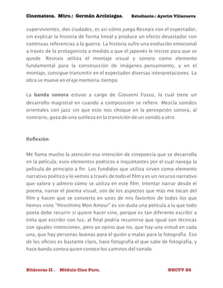 Cinemateca. Mtro.: Germán Arciniegas. Estudiante.: Ayerím Villanueva 
supervivientes, dos ciudades, es así cómo juega Resnais con el espectador, 
sin explicar la historia de forma lineal y produce un efecto devastador con 
continuas referencias a la guerra. La historia sufre una evolución emocional 
a través de la protagonista a medida a que el japonés le insiste para que se 
quede. Resnais utiliza el montaje visual y sonoro como elemento 
fundamental para la construcción de imágenes-pensamiento, y en el 
montaje, consigue transmitir en el espectador diversas interpretaciones. La 
obra se mueve en el eje memoria-tiempo. 
La banda sonora estuvo a cargo de Giovanni Fusco, la cual tiene un 
desarrollo magistral en cuando a composición se refiere. Mezcla sonidos 
orientales con jazz sin que esto nos choque en la percepción sonora, al 
contrario, goza de una sutileza en la transición de un sonido a otro. 
Reflexión: 
Me llama mucho la atención esa intención de cinepoesía que se desarrolla 
en la película; esos elementos poéticos e inquietantes por el cual navega la 
película de principio a fin. Los fundidos que utiliza sirven como elemento 
narrativo poético y lo vemos a través de todo el film y es un recurso narrativo 
que valoro y admiro cómo se utiliza en este film. Intentar narrar desde el 
poema, narrar el poema visual, son de los aspectos que más me tocan del 
film y hacen que se convierta en unos de mis favoritos de todos los que 
hemos visto.”Hiroshima Mon Amour” es sin duda una película a la que todo 
poeta debe recurrir si quiere hacer cine, porque es tan diferente escribir a 
tinta que escribir con luz, al final podría resumirse que igual son técnicas 
con iguales intenciones, pero yo opino que no, que hay una virtud en cada 
una, que hay personas buenas para el guión y malas para la fotografía. Eso 
de los oficios es bastante claro, hace fotografía el que sabe de fotografía, y 
hace banda sonora quien conoce los caminos del sonido. 
Bitácoras II . Módulo Cine Puro. NECTV 26 
 