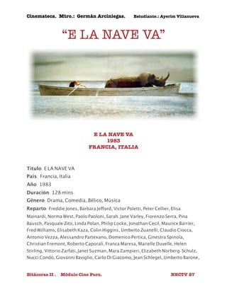 Cinemateca. Mtro.: Germán Arciniegas. Estudiante.: Ayerím Villanueva 
“E LA NAVE VA” 
E LA NAVE VA 
1983 
FRANCIA, ITALIA 
Título: E LA NAVE VA 
País: 
Francia, Italia 
Año: 1983 
Duración: 128 mins. 
Género: Drama, Comedia, Bélico, Música 
Reparto: Freddie Jones, Barbara Jefford, Victor Poletti, Peter Cellier, Elisa 
Mainardi, Norma West, Paolo Paoloni, Sarah-Jane Varley, Fiorenzo Serra, Pina 
Bausch, Pasquale Zito, Linda Polan, Philip Locke, Jonathan Cecil, Maurice Barrier, 
Fred Williams, Elisabeth Kaza, Colin Higgins, Umberto Zuanelli, Claudio Ciocca, 
Antonio Vezza, Alessandro Partexano, Domenico Pertica, Ginestra Spinola, 
Christian Fremont, Roberto Caporali, Franca Maresa, Marielle Duvelle, Helen 
Stirling, Vittorio Zarfati, Janet Suzman, Mara Zampieri, Elizabeth Norberg-Schulz, 
Nucci Condò, Giovanni Baviglio, Carlo Di Giacomo, Jean Schlegel, Umberto Barone, 
Bitácoras II . Módulo Cine Puro. NECTV 27 
 