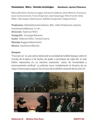 Cinemateca. Mtro.: Germán Arciniegas. Estudiante.: Ayerím Villanueva 
Monica Bertolitti, Danika La Loggia, Salvatore Calabrese, Johna Mancini, Francesco 
Scali, Cecilia Cerocchi, Franco Angrisano, Ugo Fangareggi, Pietro Fumelli, Andy 
Miller, Fides Stagni, Roberto Jacar, Raffaele Giangrande, Filippo De Gara 
Productora: Radiotelevisione Italiana (RAI), Vides Produzione, Societa 
Investimenti Milanese (S.I.M.) 
Dirección: Federico Fellini 
Fotografía: Giuseppe Rotunno 
Guión: Federico Fellini, Tonino Guerra 
Montaje:Ruggero Mastroianni 
Música: Gianfranco Plenizio 
Sinopsis: 
“E la nave va” es una sátira italiana de la sociedad de la Belle Epoque sobre el 
mundo de la ópera y las luchas de poder a principios de siglo XX, la cuál 
Fellini representa en su máxima expresión: vacía, de humanidad y 
excesivamente artificial. La película narra simplemente la historia de un 
viaje en barco para esparcir las cenizas de la célebre cantante de los año 20. 
Bitácoras II . Módulo Cine Puro. NECTV 28 
 