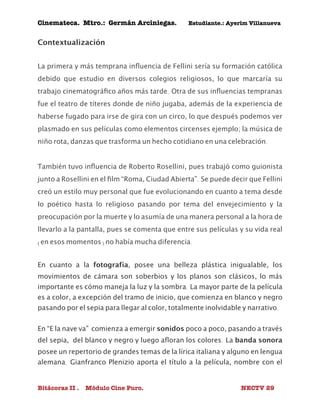 Cinemateca. Mtro.: Germán Arciniegas. Estudiante.: Ayerím Villanueva 
Contextualización 
La primera y más temprana influencia de Fellini sería su formación católica 
debido que estudio en diversos colegios religiosos, lo que marcaría su 
trabajo cinematográfico años más tarde. Otra de sus influencias tempranas 
fue el teatro de títeres donde de niño jugaba, además de la experiencia de 
haberse fugado para irse de gira con un circo, lo que después podemos ver 
plasmado en sus películas como elementos circenses ejemplo; la música de 
niño rota, danzas que trasforma un hecho cotidiano en una celebración. 
También tuvo influencia de Roberto Rosellini, pues trabajó como guionista 
junto a Rosellini en el film “Roma, Ciudad Abierta”. Se puede decir que Fellini 
creó un estilo muy personal que fue evolucionando en cuanto a tema desde 
lo poético hasta lo religioso pasando por tema del envejecimiento y la 
preocupación por la muerte y lo asumía de una manera personal a la hora de 
llevarlo a la pantalla, pues se comenta que entre sus películas y su vida real 
(en esos momentos) no había mucha diferencia. 
En cuanto a la fotografía, posee una belleza plástica inigualable, los 
movimientos de cámara son soberbios y los planos son clásicos, lo más 
importante es cómo maneja la luz y la sombra. La mayor parte de la película 
es a color, a excepción del tramo de inicio, que comienza en blanco y negro 
pasando por el sepia para llegar al color, totalmente inolvidable y narrativo. 
En “E la nave va” comienza a emergir sonidos poco a poco, pasando a través 
del sepia, del blanco y negro y luego afloran los colores. La banda sonora 
posee un repertorio de grandes temas de la lírica italiana y alguno en lengua 
alemana. Gianfranco Plenizio aporta el título a la película, nombre con el 
Bitácoras II . Módulo Cine Puro. NECTV 29 
 