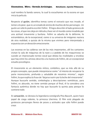 Cinemateca. Mtro.: Germán Arciniegas. Estudiante.: Ayerím Villanueva 
cual nombra la banda sonora, la cual la escuchamos en la escena en que 
inicia la película. 
Respecto al guión, identifico temas como el extravío que nos invade, el 
temor a lo peor, que es un estado de ánimo de muchos de los personajes. Un 
guión así sólo lo podría escribir Fellini. Él logra describir el lado grotesco de 
las cosas, el que nos deja en ridículo y hace ver el mundo como invadido por 
una actitud irreverente y burlona. Fellini se adueña de lo deforme, lo 
estrambótico, de lo excepcional, como si su universo de imágenes naciera 
de otra realidad, o quizás de la misma que vivimos pero interpretada y 
expuesta con un devoción emocionante. 
Las escenas en las calderas son de las más importantes, allí los cantantes 
visitan la sala de máquinas de la nave y a pedido de los maquinistas se 
sucede un improvisado torneo vocal que delata las rivalidades y envidias 
que hay entre los artistas descrito a la manera de Fellini, de un excepcional 
estudio psicológico. 
El rinoceronte es un elemento mítico, simbólico, que va más allá de su 
propio concepto, que puede interpretarse como “ el intento de recuperar la 
parte inconsciente, profunda y saludable de nosotros mismos”, según 
Fellini, lo que explica la frase de “dejarse nutrir por la leche del rinoceronte”. 
Aunque buscarle sentido, simbologías y descripciones semióticas, para 
Fellini, es absurdo, no tiene sentido porque al final, él la considera una 
fantasía auténtica donde no hay que buscarle la quinta pata porque lo 
contiene todo. 
En actuación, se destaca la legendaria coreógrafa Pina Bausch, quien hace 
papel de ciega vidente, la princesa Lherimia. El film está plagado de 
grotescos personajes llenos de poses y actitudes que sólo Fellini puede 
crear. 
Bitácoras II . Módulo Cine Puro. NECTV 30 
 