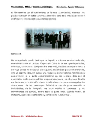 Cinemateca. Mtro.: Germán Arciniegas. Estudiante.: Ayerím Villanueva 
El film termina con el hundimiento de la nave (la sociedad) mientras los 
pasajeros huyen en botes salvavidas al son del coro de la Traviata de Verdi y 
de Debussy, en una poética danza tragicómica. 
Reflexión: 
De esta película puedo decir que he llegado a soñarme en dentro de ella, 
como Mia Farrow en La Rosa Púrpura del Cairo. Es de ese tipo de películas, 
coloridas, fascinantes, comprensible ante todo, desbordante que te lleva a 
un viaje donde no necesitas un esquema sistemático para comprenderla, 
sino un espíritu libre, sin buscar una respuesta a un problema, Fellini no nos 
compremete, ni le gusta comprometerse en ese sentido, deja que el 
espectador vuele, que vea el film sin preocupaciones, sin obsesión. De ella 
me llama mucho la atención el arte, la delicadeza con que son escogidos, las 
actuaciones de los personajes fellinísticos son de gran atracción e 
inolvidables; de la fotografía me atrae mucho el contraste y los 
movimientos de cámara, sobre todo la parte final, cuando vemos el 
metacine, que se descubre dónde y cómo existe “E la nave va”. 
Bitácoras II . Módulo Cine Puro. NECTV 31 
 
