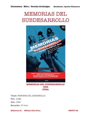 Cinemateca. Mtro.: Germán Arciniegas. Estudiante.: Ayerím Villanueva 
MEMORIAS DEL 
SUBDESARROLLO 
MEMORIAS DEL SUBDESARROLLO 
1968 
CUBA 
Título: MEMORIAS DEL SUBSARROLLO 
País: 
CUBA 
Año: 1968 
Duración: 97 mins. 
Bitácoras II . Módulo Cine Puro. NECTV 32 
 