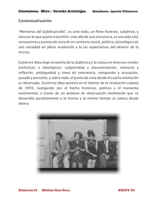 Cinemateca. Mtro.: Germán Arciniegas. Estudiante.: Ayerím Villanueva 
Contextualización 
“Memorias del Subdesarrollo”, es ante todo, un filme honesto, subjetivo, y 
claro en lo que quiere transmitir, más allá de una estructura, es una oda a las 
sensaciones y puntos de vista de un contexto social, político, psicológico de 
una sociedad en plena revolución y lo las espectativas del devenir de la 
misma. 
Gutiérrez Alea elige el camino de la dialéctica y la coloca en diversos niveles 
estilísticos e ideológicos: subjetividad y documentación, memoria y 
reflexión, ambiguedad y toma de conciencia, compasión y acusación, 
pasado y presente, y sobre todo, el punto de vista desde el cual la revolución 
es observada. Gutiérrez Alea penetra en el interior de la revolución cubana 
de 1959, navegando por el hecho histórico, político y el momento 
sentimental, a través de un proceso de observación-meditación que se 
desarrolla paralelamente a la misma y al mismo tiempo se coloca desde 
afuera. 
Bitácoras II . Módulo Cine Puro. NECTV 34 
 