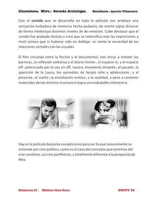 Cinemateca. Mtro.: Germán Arciniegas. Estudiante.: Ayerím Villanueva 
Con el sonido que se desarrolla en toda la película nos produce una 
sensación turbadora de memoria hecha pedazos, de mente capaz disociar 
de forma intelectual distintos niveles de de emoción. Cabe destacar que el 
sonido fue grabado directo y creo que se intensifica más las expresiones a 
nivel sonoro que si hubiese sido en doblaje; se siente la veracidad de las 
inteciones verbales con las visuales. 
El film circunda entre la ficción y el documental, con miras a romper las 
barreras, la reflexión colectiva y el diario íntimo , el espacio in, y el espacio 
off (potenciado por la voz en off, neutra, levemente distante) el pasado (la 
aparición de la Laura, los episodios de Sergio niño y adolescente) y el 
presente, el sueño (la ensoñación erótica) y la realidad, y pese a contener 
materiales de tan distinta resonancia logra una indudable coherencia. 
Hay en la película bastante escepticismo para ser lo que comúnmente se 
entiende por cine político, como es el caso del concepto que tenemos del 
cine soviético, un cine panfletista, y totalmente diferente a la propuesta de 
Alea. 
Bitácoras II . Módulo Cine Puro. NECTV 36 
 
