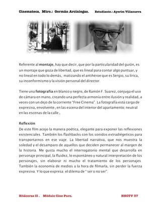 Cinemateca. Mtro.: Germán Arciniegas. Estudiante.: Ayerím Villanueva 
Referente al montaje, hay que decir, que por la particularidad del guión, es 
un montaje que goza de libertad, que es lineal para contar algo puntuar, y 
no lineal en todo lo demás, matizando el antihéroe que es Sergio, su lírica, 
su inconformismo y la visión personal del director. 
Tiene una fotografía en blanco y negro, de Ramón F. Suarez, conjuga el uso 
de cámara en mano, creando una perfecta armonía entre ilusión y realidad, a 
veces con un dejo de la corriente “Free Cinema”. La fotografía está carga de 
expresiva, envolvente (en las escena del interior del apartamento; neutral 
en las escenas de la calle). 
Reflexión 
De este film acojo la manera poética, elegante para exponer las reflexiones 
existenciales. También los flashbacks con los sonidos extradiégeticos para 
transportarnos en ese viaje. La libertad narrativa, que nos muestra la 
soledad y el desamparo de aquellos que deciden permanecer al margen de 
la historia. Me gusta mucho el interrogatorio mental que desarrolla en 
personaje principal, la fluidez, lo espontáneo y natural interpretación de los 
personajes, sin elaborar ni mucho el tratamiento de los personajes. 
También la economía de medios a la hora de filmarla, sin perder la fuerza 
expresiva. Y lo que expresa: el dilema de “ ser o no ser”. 
Bitácoras II . Módulo Cine Puro. NECTV 37 
 