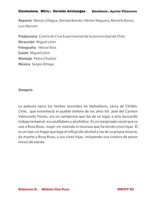 Cinemateca. Mtro.: Germán Arciniegas. Estudiante.: Ayerím Villanueva 
Reparto: Nelson Villagra, Shenda Román, Héctor Noguera, Marcelo Romo, 
Luis Alarcón 
Productora: Centro de Cine Experimental de la Universidad de Chile 
Dirección: Miguel Littin 
Fotografía: Héctor Ríos 
Guión: Miguel Littin 
Montaje: Pedro Chaskel 
Música: Sergio Ortega 
Sinopsis 
La película narra los hechos ocurridos en Nahueltoro, cerca de Chillán, 
Chile, que estremeció el pueblo chileno de los años 60. José del Carmen 
Valenzuela Torres, era un campesino que iba de un lugar a otro buscando 
trabajo temporal; era analfabeto y alcohólico. Es un marginado social que se 
une a Rosa Rivas: mujer sin vivienda ni recursos que ha tenido cinco hijas. Él 
es un tipo sin hogar que bajo el influjo del alcohol y rey de su propia miseria, 
da muerte a Rosa Rivas, y sus cinco hijas, incluyendo una criatura de pocos 
meses de nacida. 
Bitácoras II . Módulo Cine Puro. NECTV 39 
 
