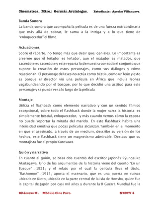 Cinemateca. Mtro.: Germán Arciniegas. Estudiante.: Ayerím Villanueva 
Banda Sonora 
La banda sonora que acompaña la película es de una fuerza extraordinaria 
que más allá de sobrar, le suma a la intriga y a lo que tiene de 
“enloquecedor” el filme. 
Actuaciones 
Sobre el reparto, no tengo más que decir que: geniales. Lo importante es 
creerme que el leñador es leñador, que el matador es matador, que 
sacerdote es sacerdote y este reparta lo demuestra con todo el conjunto que 
supone la creación de estos personajes, como sus diálogos y cómo 
reaccionan. El personaje del asesino actúa como bestia, como un león y esto 
es porque el director vió una película en África que incluía leones 
vagabundeando por el bosque, por lo que decidió una actitud para este 
personaje y se puede ver a lo largo de la película. 
Montaje 
Utiliza el flashback como elemento narrativo y con un sentido fílmico 
excepcional, sobre todo el flashback donde la mujer narra la historia: es 
simplemente bestial, enloquecedor, y más cuando vemos cómo la esposa 
no puede soportar la mirada del marido. En este flashback habita una 
intensidad emotiva que pocas películas alcanzan.También en el momento 
en que el asesinado, a través de un medium, describe su versión de los 
hechos, este flashback tiene un magnetismo admirable. Destaco que su 
montajista fue el propio Kurosawa. 
Guión y narrativa 
En cuanto al guión, se basa dos cuentos del escritor japonés Ryunosuke 
Akutagawa. Uno de los argumentos de la historia viene del cuento “En un 
Bosque” (1921) y el relato por el cual la película lleva el título, 
“Rashomon” (1915) aporta el escenario, que es una puerta en ruinas 
ubicada en Kioto, ubicada en la parte central de la isla de Honshu, quien fue 
la capital de Japón por casi mil años y durante la II Guerra Mundial fue la 
Bitácoras II . Módulo Cine Puro. NECTV 4 
 