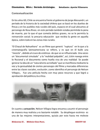 Cinemateca. Mtro.: Germán Arciniegas. Estudiante.: Ayerím Villanueva 
Contextualización 
En los años 60, Chile se encuentra frente al gobierno de Jorge Alessandri, un 
período de la historia de la sociedad chilena que se basó en los dueños de 
fincas y en los pueblos más rurales del país, espacio en el cual ubicamos al 
personaje de Rosa Rivas; en este período también estaba permitida la pena 
de muerte, por lo que el que cometía delitos graves, no se le permitía la 
reinserción social; la precaria educación que recibía la gente en aquella 
época, sobre todo en las zonas más rurales. 
“El Chacal de Nahueltoro” es un filme que generó “ruptura” en lo que a la 
cinematografía latinoamericana se refiere, y es que en él bulle una 
“mezcla” , debido al cruce de estéticas de que se ve influenciado. Una veces 
un “documental simulado” y la “realidad palpable”, así, Littin navega entre 
lo ficcional y el documento como huella viva de una realidad. Se puede 
generar la idea de un “naturalismo acriollado” que se manifiesta mediante la 
voz y la gestualidad de ciertos personajes del filme y marcadas diferencias 
entre las clases sociales, exclusión (como identifico el personaje de Nelson 
Villagra). Fue una película hecha con muy poco recursos y que logró a 
aprobación del público y la crítica. 
En cuanto a actuación, Nelson Villagra logra encarna y asumir el personaje 
de manera muy realista y es bastante notable. Su despliegue escénico es 
una de las mejores interpretaciones, quizás por esto hasta me moleste 
Bitácoras II . Módulo Cine Puro. NECTV 40 
 