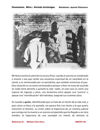 Cinemateca. Mtro.: Germán Arciniegas. Estudiante.: Ayerím Villanueva 
Me llama mucho la atención la escena final, cuando el asesino es condenado 
a muerte y veo que recibe una asistencia espiritual de un sacerdote en la 
cárcel, y es entrevistado por un periodista, que también entrevista al juez. 
Esta situación es un tanto conmovedora porque si bien no estoy de acuerdo 
en nadie tiene derecho a quitarle la vida nadie, en este caso es como una 
especie de regocijo y pena, una dicotomía entre apoyar una “justicia” o 
apoyar una “reivindicación” del individuo, luego de sus cruentos actos. 
En cuando a guión, identificando que se trata de un hecho de la vida real, y 
para cómo se lleva a la pantalla, me parece fiel a los hecho y lo que quiere 
transmitir el director, su visión sobre la hipocresía de un sistema judicial 
que castiga con la muerte a un asesino arrepentido que ha llegado a ser otro 
hombre; la hipocresía de una sociedad sin interés de eliminar la 
Bitácoras II . Módulo Cine Puro. NECTV 42 
 