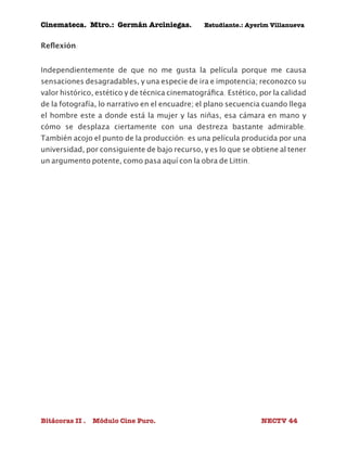 Cinemateca. Mtro.: Germán Arciniegas. Estudiante.: Ayerím Villanueva 
Reflexión: 
Independientemente de que no me gusta la película porque me causa 
sensaciones desagradables, y una especie de ira e impotencia; reconozco su 
valor histórico, estético y de técnica cinematográfica. Estético, por la calidad 
de la fotografía, lo narrativo en el encuadre; el plano secuencia cuando llega 
el hombre este a donde está la mujer y las niñas, esa cámara en mano y 
cómo se desplaza ciertamente con una destreza bastante admirable. 
También acojo el punto de la producción: es una película producida por una 
universidad, por consiguiente de bajo recurso, y es lo que se obtiene al tener 
un argumento potente, como pasa aquí con la obra de Littin. 
Bitácoras II . Módulo Cine Puro. NECTV 44 
 