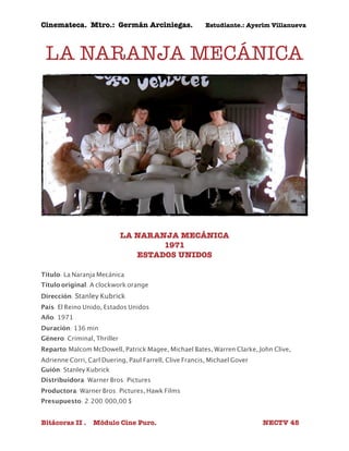 Cinemateca. Mtro.: Germán Arciniegas. Estudiante.: Ayerím Villanueva 
LA NARANJA MECÁNICA 
LA NARANJA MECÁNICA 
1971 
ESTADOS UNIDOS 
Título: La Naranja Mecánica 
Título original: A clockwork orange 
Dirección: Stanley Kubrick 
País: El Reino Unido, Estados Unidos 
Año: 1971 
Duración: 136 min 
Género: Criminal, Thriller 
Reparto:Malcom McDowell, Patrick Magee, Michael Bates, Warren Clarke, John Clive, 
Adrienne Corri, Carl Duering, Paul Farrell, Clive Francis, Michael Gover 
Guión: Stanley Kubrick 
Distribuidora: Warner Bros. Pictures 
Productora: Warner Bros. Pictures, Hawk Films 
Presupuesto: 2.200.000,00 $ 
Bitácoras II . Módulo Cine Puro. NECTV 45 
 