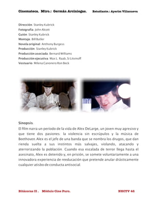 Cinemateca. Mtro.: Germán Arciniegas. Estudiante.: Ayerím Villanueva 
Dirección: Stanley Kubrick 
Fotografía: John Alcott 
Guión: Stanley Kubrick 
Montaje: Bill Butler 
Novela original: Anthony Burgess 
Producción: Stanley Kubrick 
Producción asociada: Bernard Williams 
Producción ejecutiva: Max L. Raab, Si Litvinoff 
Vestuario: Milena Canonero Ron Beck 
Sinopsis: 
El film narra un período de la vida de Alex DeLarge, un joven muy agresivo y 
que tiene dos pasiones: la violencia sin escrúpulos y la música de 
Beethoven.Alex es el jefe de una banda que se nombra los drugos, que dan 
rienda suelta a sus instintos más salvajes, violando, atacando y 
aterrorizando la población. Cuando esa escalada de terror llega hasta el 
asesinato, Alex es detenido y, en prisión, se somete voluntariamente a una 
innovadora experiencia de reeducación que pretende anular drásticamente 
cualquier atisbo de conducta antisocial. 
Bitácoras II . Módulo Cine Puro. NECTV 46 
 