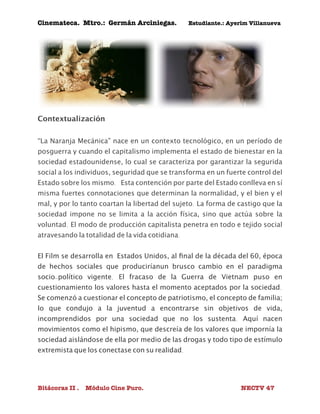 Cinemateca. Mtro.: Germán Arciniegas. Estudiante.: Ayerím Villanueva 
Contextualización 
“La Naranja Mecánica” nace en un contexto tecnológico, en un período de 
posguerra y cuando el capitalismo implementa el estado de bienestar en la 
sociedad estadounidense, lo cual se caracteriza por garantizar la segurida 
social a los individuos, seguridad que se transforma en un fuerte control del 
Estado sobre los mismo. Esta contención por parte del Estado conlleva en sí 
misma fuertes connotaciones que determinan la normalidad, y el bien y el 
mal, y por lo tanto coartan la libertad del sujeto. La forma de castigo que la 
sociedad impone no se limita a la acción física, sino que actúa sobre la 
voluntad. El modo de producción capitalista penetra en todo e tejido social 
atravesando la totalidad de la vida cotidiana. 
El Film se desarrolla en Estados Unidos, al final de la década del 60, época 
de hechos sociales que produciríanun brusco cambio en el paradigma 
socio-político vigente. El fracaso de la Guerra de Vietnam puso en 
cuestionamiento los valores hasta el momento aceptados por la sociedad. 
Se comenzó a cuestionar el concepto de patriotismo, el concepto de familia; 
lo que condujo a la juventud a encontrarse sin objetivos de vida, 
incomprendidos por una sociedad que no los sustenta. Aquí nacen 
movimientos como el hipismo, que descreía de los valores que impornía la 
sociedad aislándose de ella por medio de las drogas y todo tipo de estímulo 
extremista que los conectase con su realidad. 
Bitácoras II . Módulo Cine Puro. NECTV 47 
 