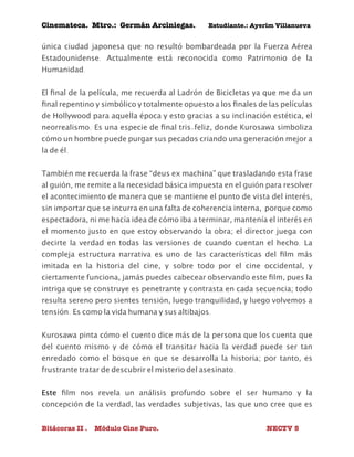 Cinemateca. Mtro.: Germán Arciniegas. Estudiante.: Ayerím Villanueva 
única ciudad japonesa que no resultó bombardeada por la Fuerza Aérea 
Estadounidense. Actualmente está reconocida como Patrimonio de la 
Humanidad. 
El final de la película, me recuerda al Ladrón de Bicicletas ya que me da un 
final repentino y simbólico y totalmente opuesto a los finales de las películas 
de Hollywood para aquella época y esto gracias a su inclinación estética, el 
neorrealismo. Es una especie de final tris-feliz, donde Kurosawa simboliza 
cómo un hombre puede purgar sus pecados criando una generación mejor a 
la de él. 
También me recuerda la frase “deus ex machina” que trasladando esta frase 
al guión, me remite a la necesidad básica impuesta en el guión para resolver 
el acontecimiento de manera que se mantiene el punto de vista del interés, 
sin importar que se incurra en una falta de coherencia interna, porque como 
espectadora, ni me hacía idea de cómo iba a terminar, mantenía el interés en 
el momento justo en que estoy observando la obra; el director juega con 
decirte la verdad en todas las versiones de cuando cuentan el hecho. La 
compleja estructura narrativa es uno de las características del film más 
imitada en la historia del cine, y sobre todo por el cine occidental, y 
ciertamente funciona, jamás puedes cabecear observando este film, pues la 
intriga que se construye es penetrante y contrasta en cada secuencia; todo 
resulta sereno pero sientes tensión, luego tranquilidad, y luego volvemos a 
tensión. Es como la vida humana y sus altibajos. 
Kurosawa pinta cómo el cuento dice más de la persona que los cuenta que 
del cuento mismo y de cómo el transitar hacia la verdad puede ser tan 
enredado como el bosque en que se desarrolla la historia; por tanto, es 
frustrante tratar de descubrir el misterio del asesinato. 
Este film nos revela un análisis profundo sobre el ser humano y la 
concepción de la verdad, las verdades subjetivas, las que uno cree que es 
Bitácoras II . Módulo Cine Puro. NECTV 5 
 