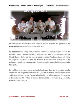 Cinemateca. Mtro.: Germán Arciniegas. Estudiante.: Ayerím Villanueva 
El film sugiere la construcción cultural de los papeles del género en la 
decoración de este club nocturno futurista. 
Su banda sonora está particularmente amenizada por un paisaje sonoro de 
música clásica (reinterpretados), música electrónica, por la compositora 
Wendy Carlos.Dicha banda sonora juega un papel fundamental, y a la hora 
de sugerir a través de la música, Kubrick es un maestro, pues para él, la 
música es un elemento expresivo de primer orden como la iluminación y la 
fotografía. 
Es un filme pesimista, como casi toda la obra de Kubrick. Y nos deja con la 
sensación de preguntas sin respuesta, un final abierto a la interpretación 
subjetiva del espectador. Es una reflexión lúcida sobre la condición cruenta 
y destructiva del hombre; el estado de las cosas es inmutable, y esa es la 
conclusión de Kubrick. 
Bitácoras II . Módulo Cine Puro. NECTV 50 
 