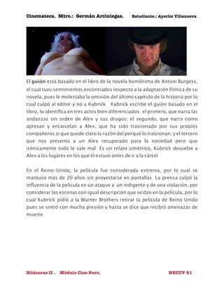 Cinemateca. Mtro.: Germán Arciniegas. Estudiante.: Ayerím Villanueva 
El guión está basado en el libro de la novela homónima de Antoni Burgess, 
el cual tuvo sentimientos encontrados respecto a la adaptación fílmica de su 
novela, pues le molestaba la omisión del último capítulo de la historia por lo 
cual culpó al editor y no a Kubrick. Kubrick escribe el guión basado en el 
libro, lo identifica en tres actos bien diferenciados: el primero, que narra las 
andanzas sin orden de Alex y sus drugos; el segundo, que narra como 
apresan y encarcelan a Alex, que ha sido traicionado por sus propios 
compañeros si que quede claro la razón del porqué lo traicionan; y el tercero 
que nos presenta a un Alex recuperado para la sociedad pero que 
irónicamente todo le sale mal. Es un relato simétrico, Kubrick devuelve a 
Alex a los lugares en los que él estuvo antes de ir a la cárcel. 
En el Reino Unido, la película fue considerada extrema, por lo cual se 
mantuvo más de 20 años sin proyectarse en pantallas. La prensa culpó la 
influencia de la película en un ataque a un indigente y de una violación, por 
considerar las escenas con igual descripción que se dan en la película, por lo 
cual Kubrick pidió a la Warner Brothers retirar la película de Reino Unido 
pues se sintió con mucha presión y hasta se dice que recibió amenazas de 
muerte. 
Bitácoras II . Módulo Cine Puro. NECTV 51 
 