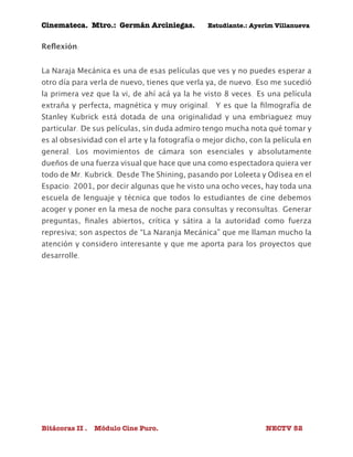 Cinemateca. Mtro.: Germán Arciniegas. Estudiante.: Ayerím Villanueva 
Reflexión: 
La Naraja Mecánica es una de esas películas que ves y no puedes esperar a 
otro día para verla de nuevo, tienes que verla ya, de nuevo. Eso me sucedió 
la primera vez que la vi, de ahí acá ya la he visto 8 veces. Es una película 
extraña y perfecta, magnética y muy original. Y es que la filmografía de 
Stanley Kubrick está dotada de una originalidad y una embriaguez muy 
particular. De sus películas, sin duda admiro tengo mucha nota qué tomar y 
es al obsesividad con el arte y la fotografía o mejor dicho, con la película en 
general. Los movimientos de cámara son esenciales y absolutamente 
dueños de una fuerza visual que hace que una como espectadora quiera ver 
todo de Mr. Kubrick. Desde The Shining, pasando por Loleeta y Odisea en el 
Espacio: 2001, por decir algunas que he visto una ocho veces, hay toda una 
escuela de lenguaje y técnica que todos lo estudiantes de cine debemos 
acoger y poner en la mesa de noche para consultas y reconsultas. Generar 
preguntas, finales abiertos, crítica y sátira a la autoridad como fuerza 
represiva; son aspectos de “La Naranja Mecánica” que me llaman mucho la 
atención y considero interesante y que me aporta para los proyectos que 
desarrolle. 
Bitácoras II . Módulo Cine Puro. NECTV 52 
 